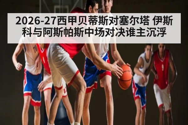 2026-27西甲贝蒂斯对塞尔塔 伊斯科与阿斯帕斯中场对决谁主沉浮